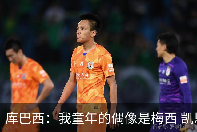 库巴西：我童年的偶像是梅西 凯恩最难对付 若赢世界杯做啥都行