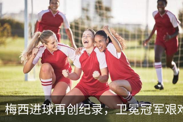 梅西进球再创纪录，卫冕冠军艰难淘汰最大黑马
